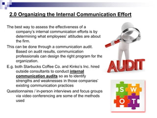 2.0 Organizing the Internal Communication Effort
The best way to assess the effectiveness of a
company’s internal communication efforts is by
determining what employees’ attitudes are about
the firm.
This can be done through a communication audit.
Based on audit results, communication
professionals can design the right program for the
organization.
E.g. both Starbucks Coffee Co. and Kinko’s Inc. hired
outside consultants to conduct internal
communication audits so as to identify
strengths and weaknesses in those companies’
existing communication practices
Questionnaires / in-person interviews and focus groups
via video conferencing are some of the methods
used
 