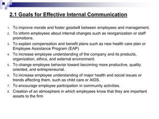 2.1 Goals for Effective Internal Communication
1. To improve morale and foster goodwill between employees and management.
2. To inform employees about internal changes such as reorganization or staff
promotions.
3. To explain compensation and benefit plans such as new health care plan or
Employee Assistance Program (EAP)
4. To increase employee understanding of the company and its products,
organization, ethics, and external environment.
5. To change employee behavior toward becoming more productive, quality
oriented, and entrepreneurial.
6. To increase employee understanding of major health and social issues or
trends affecting them, such as child care or AIDS.
7. To encourage employee participation in community activities.
8. Creation of an atmosphere in which employees know that they are important
assets to the firm
 
