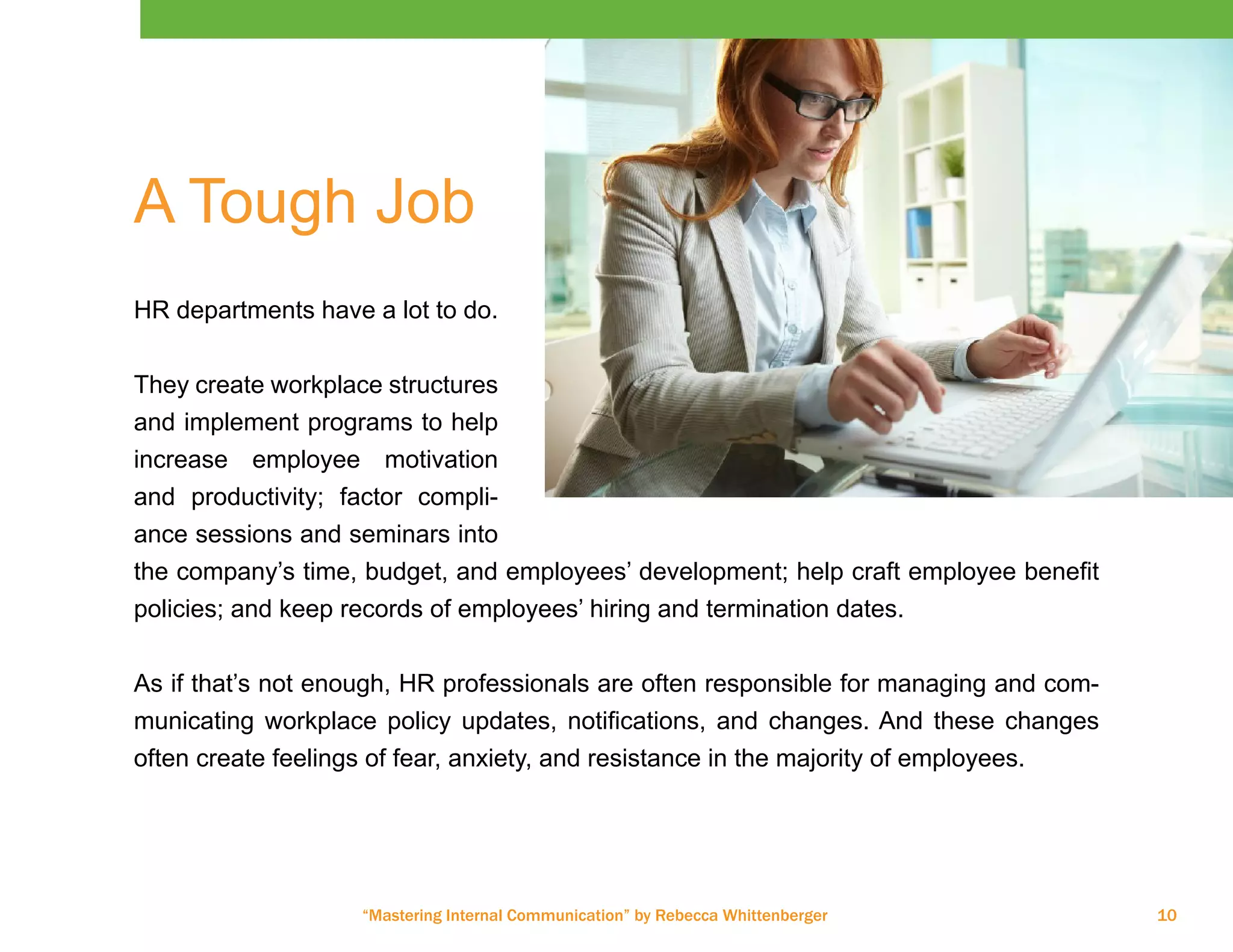 “Mastering Internal Communication” by Rebecca Whittenberger 10
A Tough Job
HR departments have a lot to do.
They create workplace structures
and implement programs to help
increase employee motivation
and productivity; factor compli-
ance sessions and seminars into
the company’s time, budget, and employees’ development; help craft employee benefit
policies; and keep records of employees’ hiring and termination dates.
As if that’s not enough, HR professionals are often responsible for managing and com-
municating workplace policy updates, notifications, and changes. And these changes
often create feelings of fear, anxiety, and resistance in the majority of employees.
 