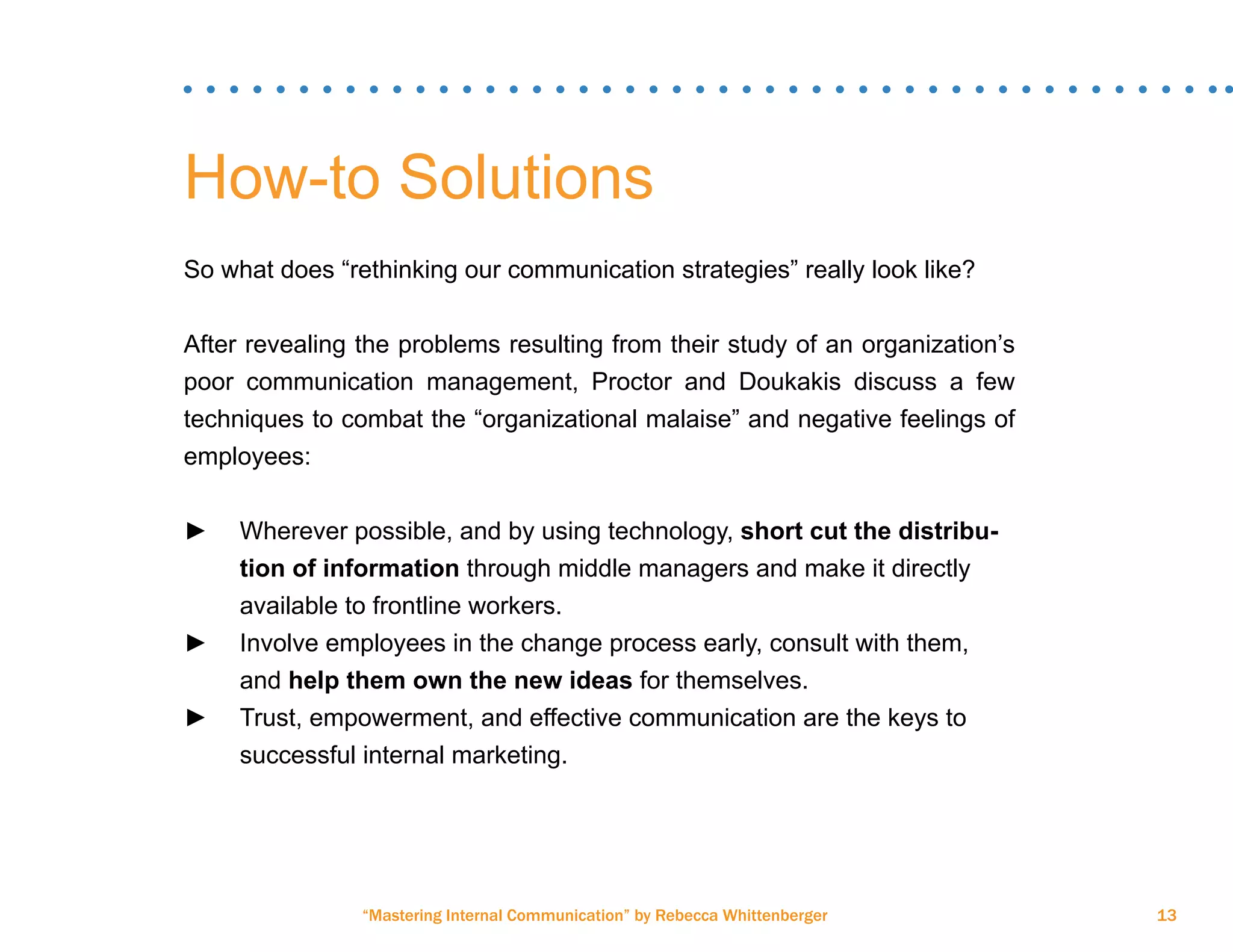 “Mastering Internal Communication” by Rebecca Whittenberger 13
How-to Solutions
So what does “rethinking our communication strategies” really look like?
After revealing the problems resulting from their study of an organization’s
poor communication management, Proctor and Doukakis discuss a few
techniques to combat the “organizational malaise” and negative feelings of
employees:
►► Wherever possible, and by using technology, short cut the distribu-	
	 tion of information through middle managers and make it directly 	
	 available to frontline workers.
►► Involve employees in the change process early, consult with them, 	
	and help them own the new ideas for themselves.
►► Trust, empowerment, and effective communication are the keys to 	
	 successful internal marketing.
 