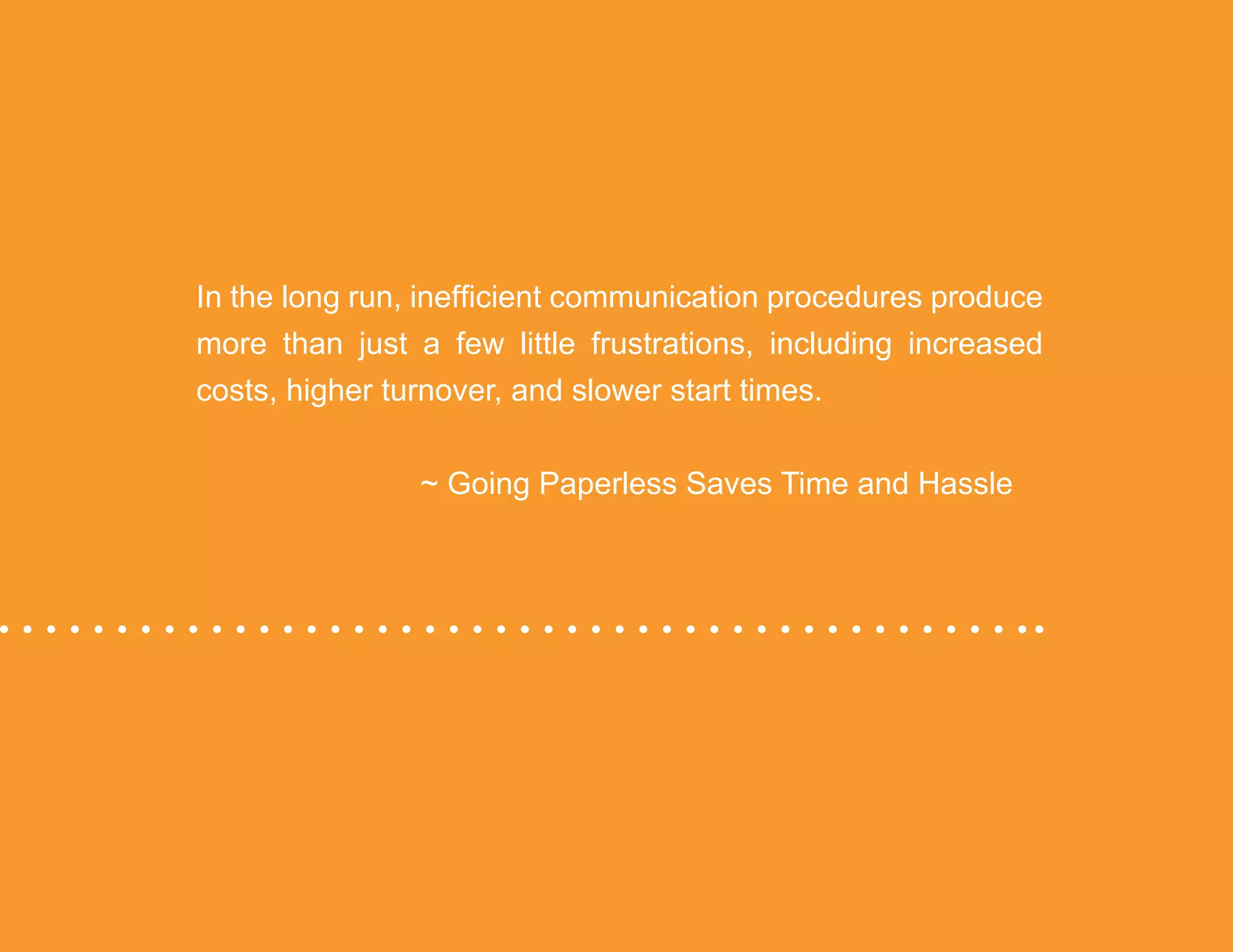 “Mastering Internal Communication” by Rebecca Whittenberger 16
In the long run, inefficient communication procedures produce
more than just a few little frustrations, including increased
costs, higher turnover, and slower start times.
				 ~ Going Paperless Saves Time and Hassle
 