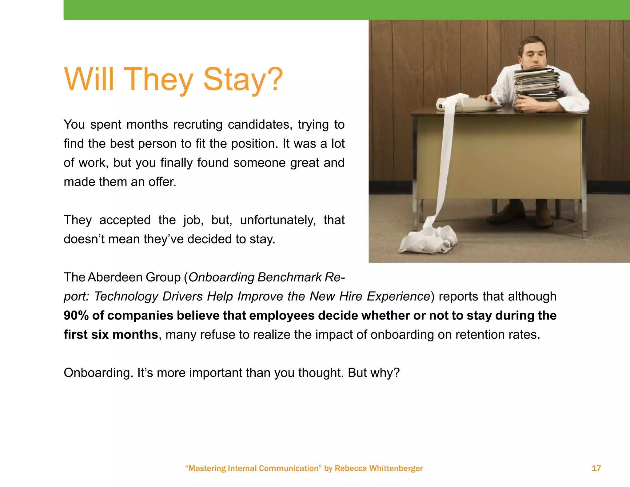 “Mastering Internal Communication” by Rebecca Whittenberger 17
Will They Stay?
You spent months recruting candidates, trying to
find the best person to fit the position. It was a lot
of work, but you finally found someone great and
made them an offer.
They accepted the job, but, unfortunately, that
doesn’t mean they’ve decided to stay.
The Aberdeen Group (Onboarding Benchmark Re-
port: Technology Drivers Help Improve the New Hire Experience) reports that although
90% of companies believe that employees decide whether or not to stay during the
first six months, many refuse to realize the impact of onboarding on retention rates.
Onboarding. It’s more important than you thought. But why?
 
