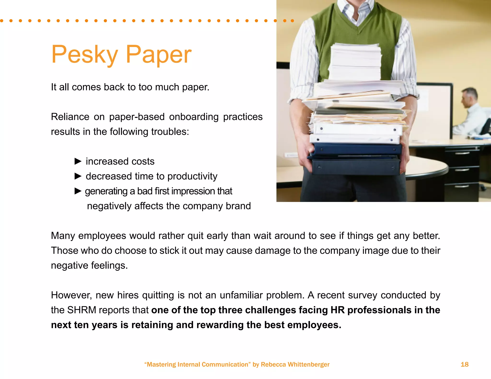 “Mastering Internal Communication” by Rebecca Whittenberger 18
Pesky Paper
It all comes back to too much paper.
Reliance on paper-based onboarding practices
results in the following troubles:
	
	 ► increased costs
	 ► decreased time to productivity
	 ► generating a bad first impression that 	
	 negatively affects the company brand
Many employees would rather quit early than wait around to see if things get any better.
Those who do choose to stick it out may cause damage to the company image due to their
negative feelings.
However, new hires quitting is not an unfamiliar problem. A recent survey conducted by
the SHRM reports that one of the top three challenges facing HR professionals in the
next ten years is retaining and rewarding the best employees.
 
