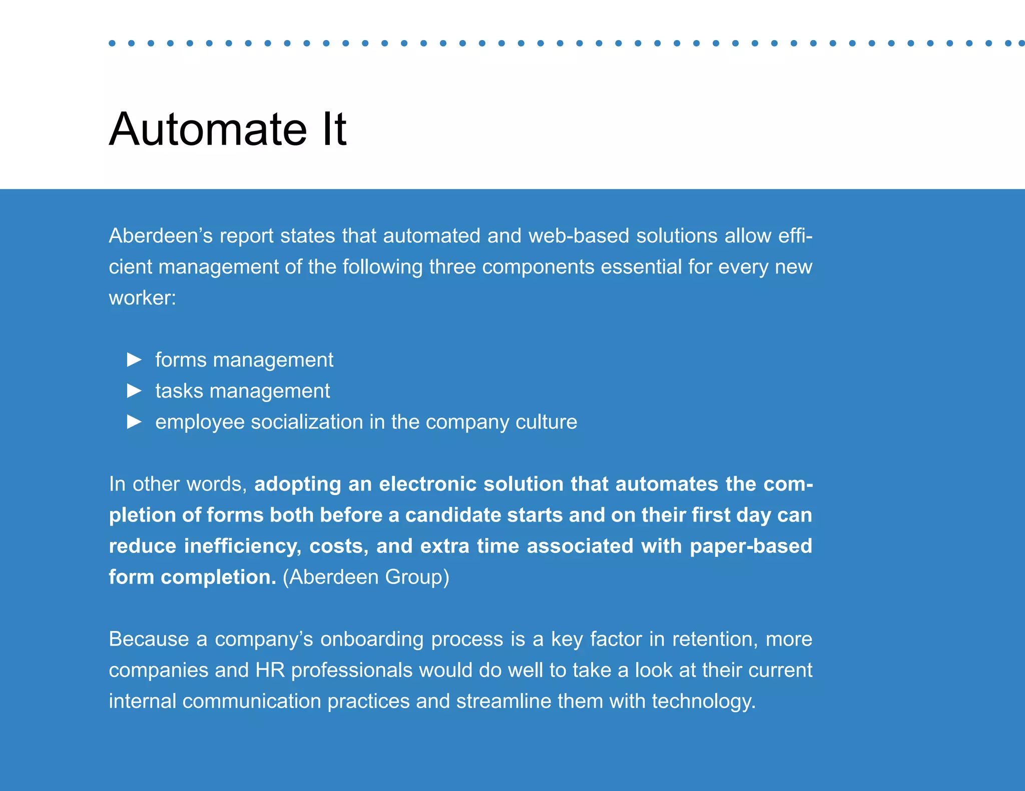 “Mastering Internal Communication” by Rebecca Whittenberger 19
Automate It
Aberdeen’s report states that automated and web-based solutions allow effi-
cient management of the following three components essential for every new
worker:
►► forms management
►► tasks management
►► employee socialization in the company culture
In other words, adopting an electronic solution that automates the com-
pletion of forms both before a candidate starts and on their first day can
reduce inefficiency, costs, and extra time associated with paper-based
form completion. (Aberdeen Group)
Because a company’s onboarding process is a key factor in retention, more
companies and HR professionals would do well to take a look at their current
internal communication practices and streamline them with technology.
 