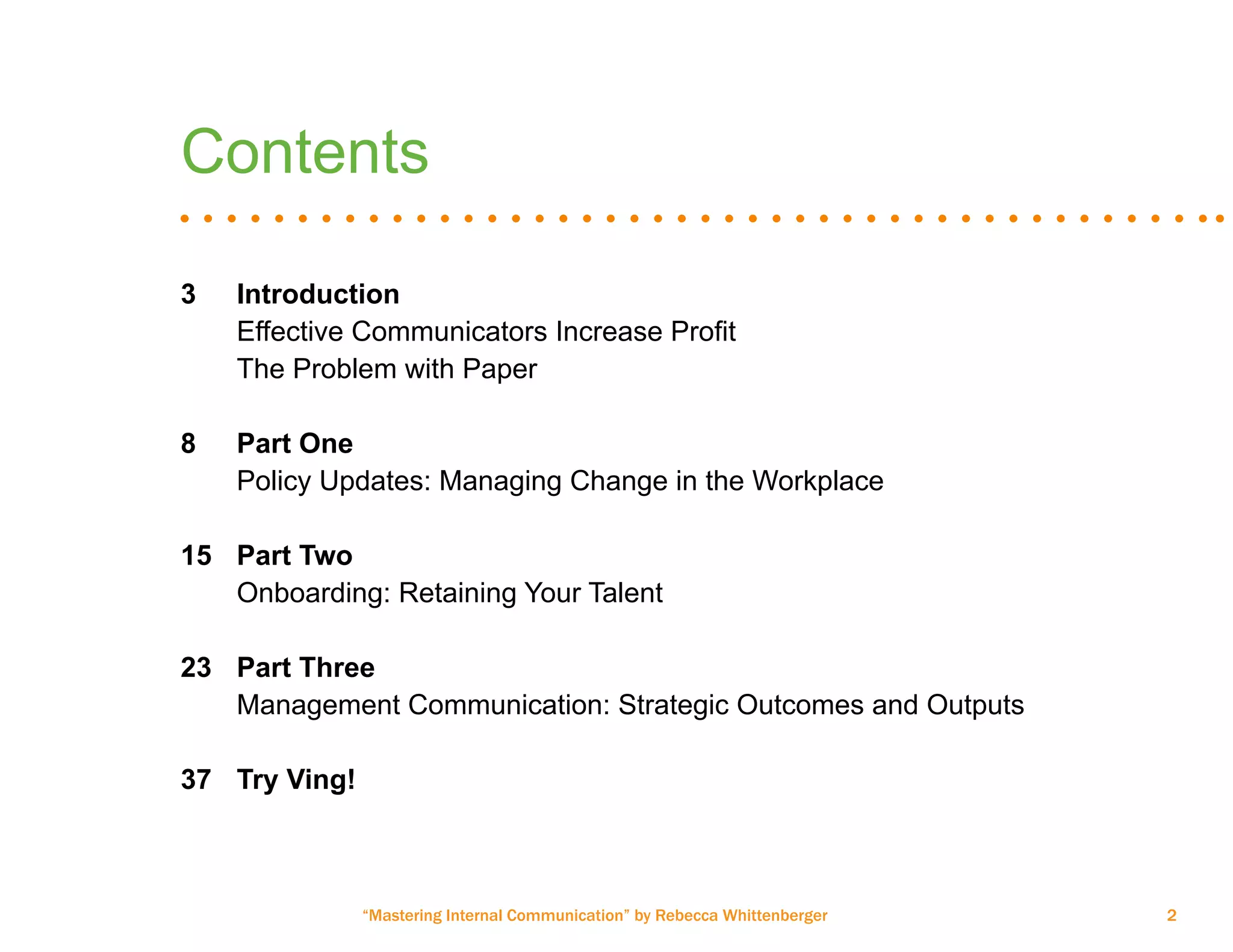 “Mastering Internal Communication” by Rebecca Whittenberger 2
Contents
3	 Introduction
	 Effective Communicators Increase Profit
	 The Problem with Paper
8	 Part One
	 Policy Updates: Managing Change in the Workplace
	
15	 Part Two
	 Onboarding: Retaining Your Talent
23	 Part Three
	 Management Communication: Strategic Outcomes and Outputs
	
37	 Try Ving!
 
