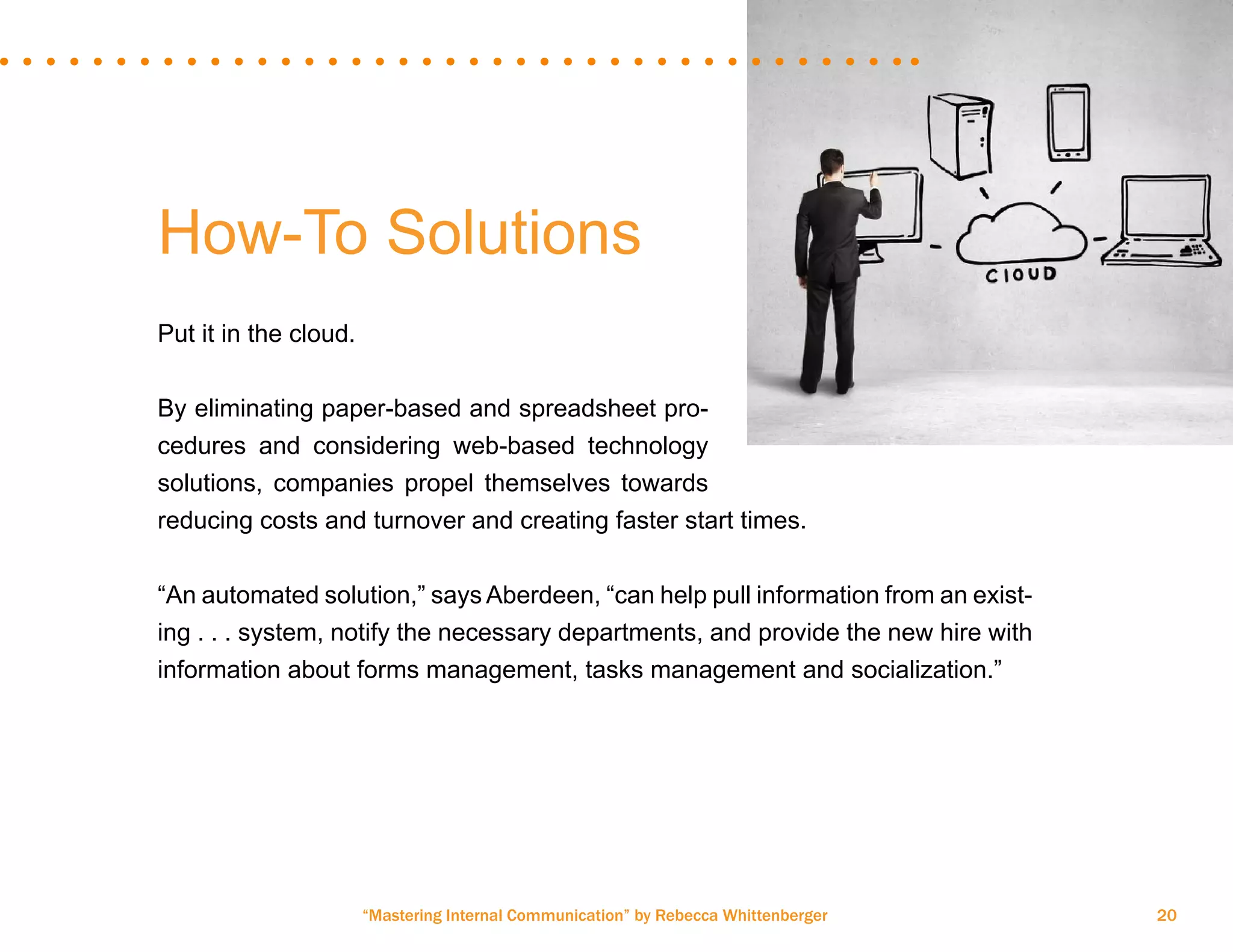 “Mastering Internal Communication” by Rebecca Whittenberger 20
How-To Solutions
Put it in the cloud.
By eliminating paper-based and spreadsheet pro-
cedures and considering web-based technology
solutions, companies propel themselves towards
reducing costs and turnover and creating faster start times.
“An automated solution,” says Aberdeen, “can help pull information from an exist-
ing . . . system, notify the necessary departments, and provide the new hire with
information about forms management, tasks management and socialization.”
 