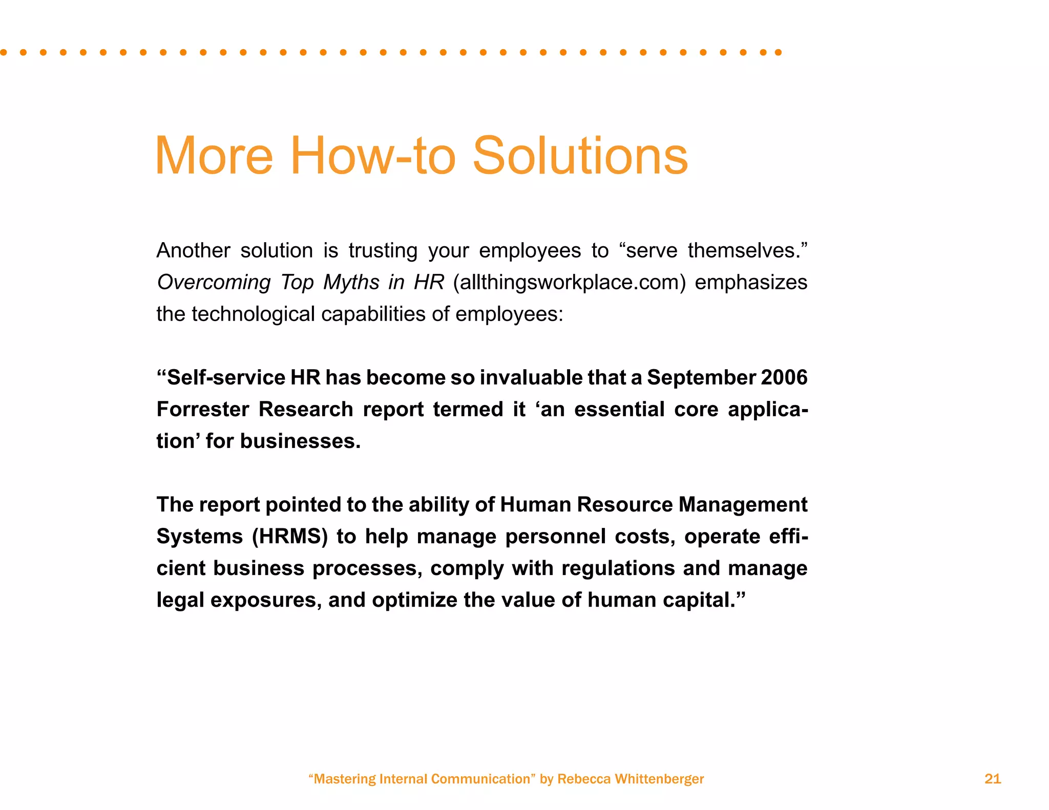 “Mastering Internal Communication” by Rebecca Whittenberger 21
More How-to Solutions
Another solution is trusting your employees to “serve themselves.”
Overcoming Top Myths in HR (allthingsworkplace.com) emphasizes
the technological capabilities of employees:
“Self-service HR has become so invaluable that a September 2006
Forrester Research report termed it ‘an essential core applica-
tion’ for businesses.
The report pointed to the ability of Human Resource Management
Systems (HRMS) to help manage personnel costs, operate effi-
cient business processes, comply with regulations and manage
legal exposures, and optimize the value of human capital.”
 