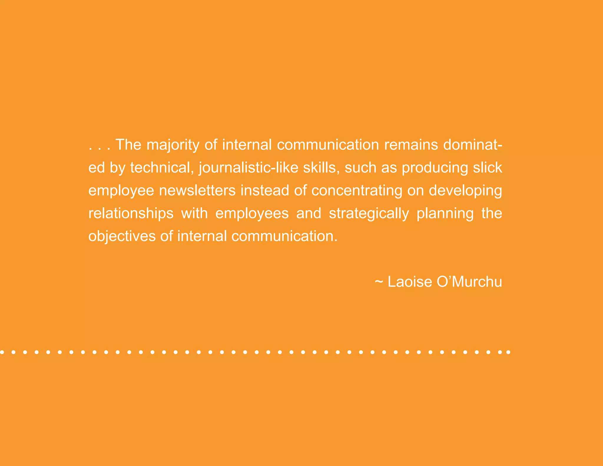 “Mastering Internal Communication” by Rebecca Whittenberger 24
. . . The majority of internal communication remains dominat-
ed by technical, journalistic-like skills, such as producing slick
employee newsletters instead of concentrating on developing
relationships with employees and strategically planning the
objectives of internal communication. 		
										 ~ Laoise O’Murchu
 