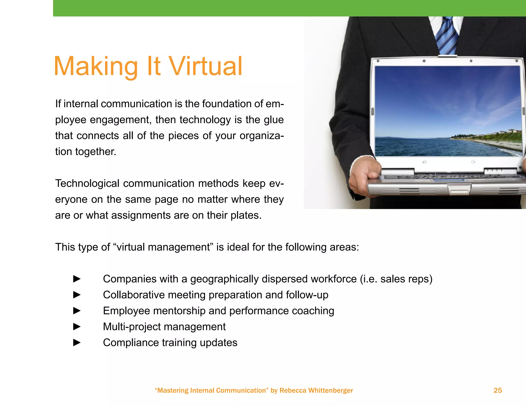 “Mastering Internal Communication” by Rebecca Whittenberger 25
Making It Virtual
If internal communication is the foundation of em-
ployee engagement, then technology is the glue
that connects all of the pieces of your organiza-
tion together.
Technological communication methods keep ev-
eryone on the same page no matter where they
are or what assignments are on their plates.
This type of “virtual management” is ideal for the following areas:
►► Companies with a geographically dispersed workforce (i.e. sales reps)
►► Collaborative meeting preparation and follow-up
►► Employee mentorship and performance coaching
►► Multi-project management
►► Compliance training updates
 