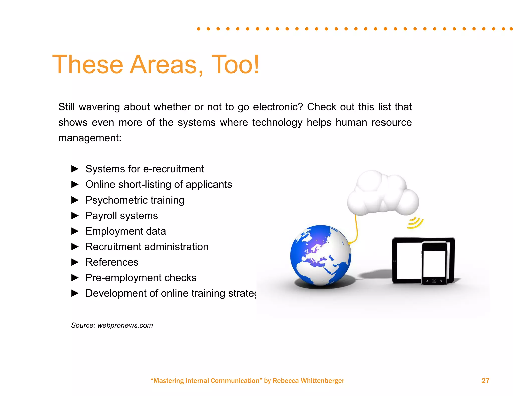 “Mastering Internal Communication” by Rebecca Whittenberger 27
Still wavering about whether or not to go electronic? Check out this list that
shows even more of the systems where technology helps human resource
management:
►► Systems for e-recruitment
►► Online short-listing of applicants
►► Psychometric training
►► Payroll systems
►► Employment data
►► Recruitment administration
►► References
►► Pre-employment checks
►► Development of online training strategies
	 Source: webpronews.com
These Areas, Too!
 