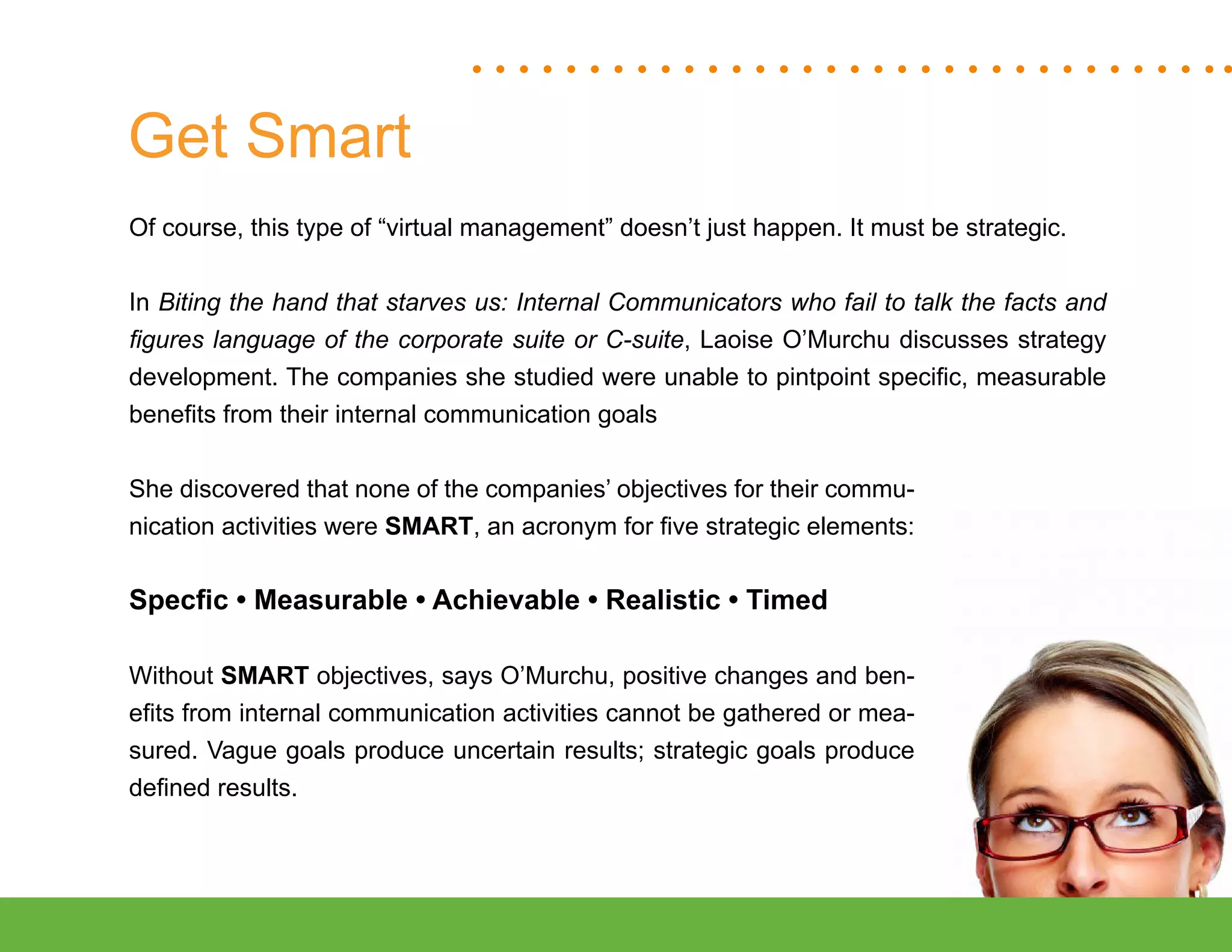 “Mastering Internal Communication” by Rebecca Whittenberger 28
Get Smart
Of course, this type of “virtual management” doesn’t just happen. It must be strategic.
In Biting the hand that starves us: Internal Communicators who fail to talk the facts and
figures language of the corporate suite or C-suite, Laoise O’Murchu discusses strategy
development. The companies she studied were unable to pintpoint specific, measurable
benefits from their internal communication goals
She discovered that none of the companies’ objectives for their commu-
nication activities were SMART, an acronym for five strategic elements:
Specfic • Measurable • Achievable • Realistic • Timed
Without SMART objectives, says O’Murchu, positive changes and ben-
efits from internal communication activities cannot be gathered or mea-
sured. Vague goals produce uncertain results; strategic goals produce
defined results.
 