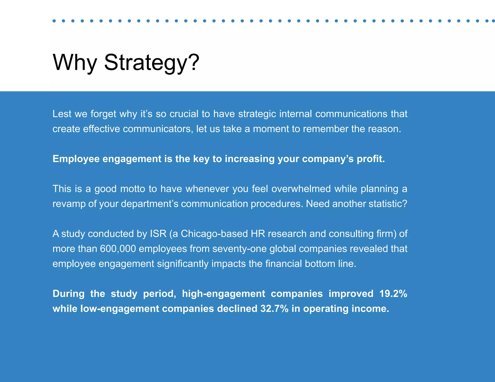 “Mastering Internal Communication” by Rebecca Whittenberger 29
Why Strategy?
Lest we forget why it’s so crucial to have strategic internal communications that
create effective communicators, let us take a moment to remember the reason.
Employee engagement is the key to increasing your company’s profit.
This is a good motto to have whenever you feel overwhelmed while planning a
revamp of your department’s communication procedures. Need another statistic?
A study conducted by ISR (a Chicago-based HR research and consulting firm) of
more than 600,000 employees from seventy-one global companies revealed that
employee engagement significantly impacts the financial bottom line.
During the study period, high-engagement companies improved 19.2%
while low-engagement companies declined 32.7% in operating income.
 