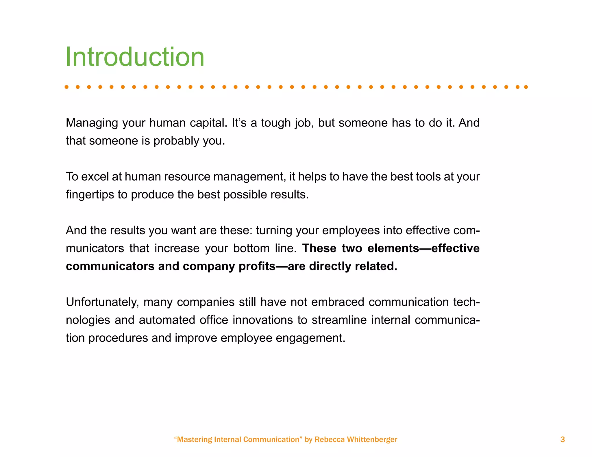 “Mastering Internal Communication” by Rebecca Whittenberger 3
Introduction
Managing your human capital. It’s a tough job, but someone has to do it. And
that someone is probably you.
To excel at human resource management, it helps to have the best tools at your
fingertips to produce the best possible results.
And the results you want are these: turning your employees into effective com-
municators that increase your bottom line. These two elements—effective
communicators and company profits—are directly related.
Unfortunately, many companies still have not embraced communication tech-
nologies and automated office innovations to streamline internal communica-
tion procedures and improve employee engagement.
 