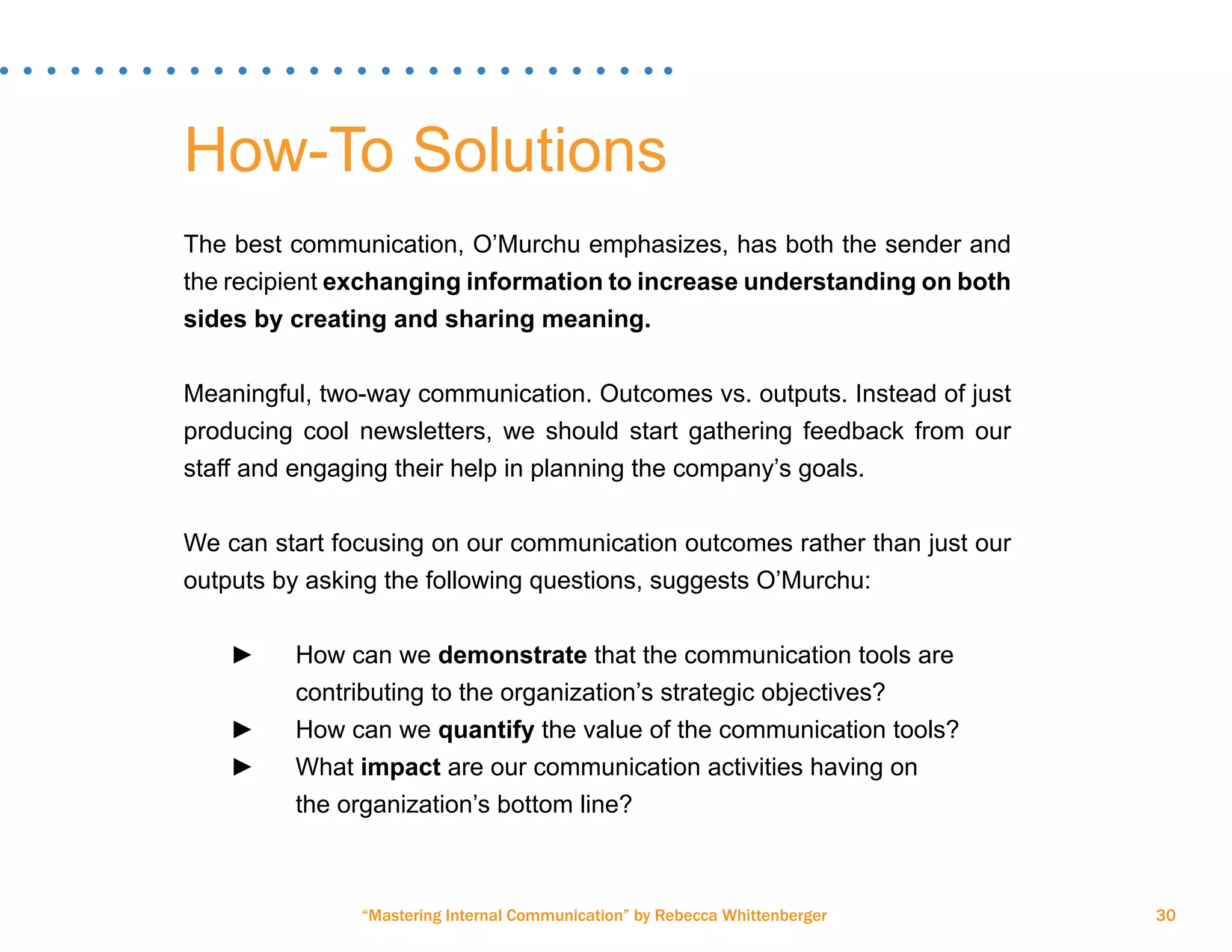 “Mastering Internal Communication” by Rebecca Whittenberger 30
How-To Solutions
The best communication, O’Murchu emphasizes, has both the sender and
the recipient exchanging information to increase understanding on both
sides by creating and sharing meaning.
Meaningful, two-way communication. Outcomes vs. outputs. Instead of just
producing cool newsletters, we should start gathering feedback from our
staff and engaging their help in planning the company’s goals.
We can start focusing on our communication outcomes rather than just our
outputs by asking the following questions, suggests O’Murchu:
►► How can we demonstrate that the communication tools are 		
		 contributing to the organization’s strategic objectives?
►► How can we quantify the value of the communication tools?
►► What impact are our communication activities having on 		
		 the organization’s bottom line?
 