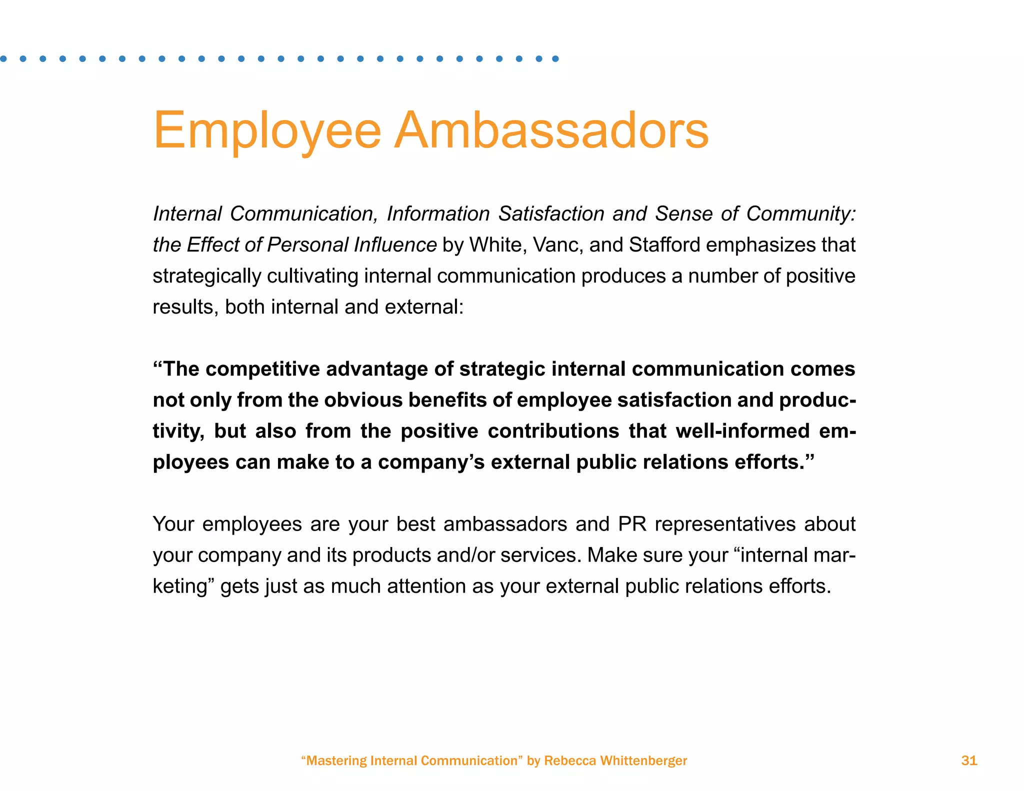 “Mastering Internal Communication” by Rebecca Whittenberger 31
Employee Ambassadors
Internal Communication, Information Satisfaction and Sense of Community:
the Effect of Personal Influence by White, Vanc, and Stafford emphasizes that
strategically cultivating internal communication produces a number of positive
results, both internal and external:
“The competitive advantage of strategic internal communication comes
not only from the obvious benefits of employee satisfaction and produc-
tivity, but also from the positive contributions that well-informed em-
ployees can make to a company’s external public relations efforts.”
Your employees are your best ambassadors and PR representatives about
your company and its products and/or services. Make sure your “internal mar-
keting” gets just as much attention as your external public relations efforts.
 