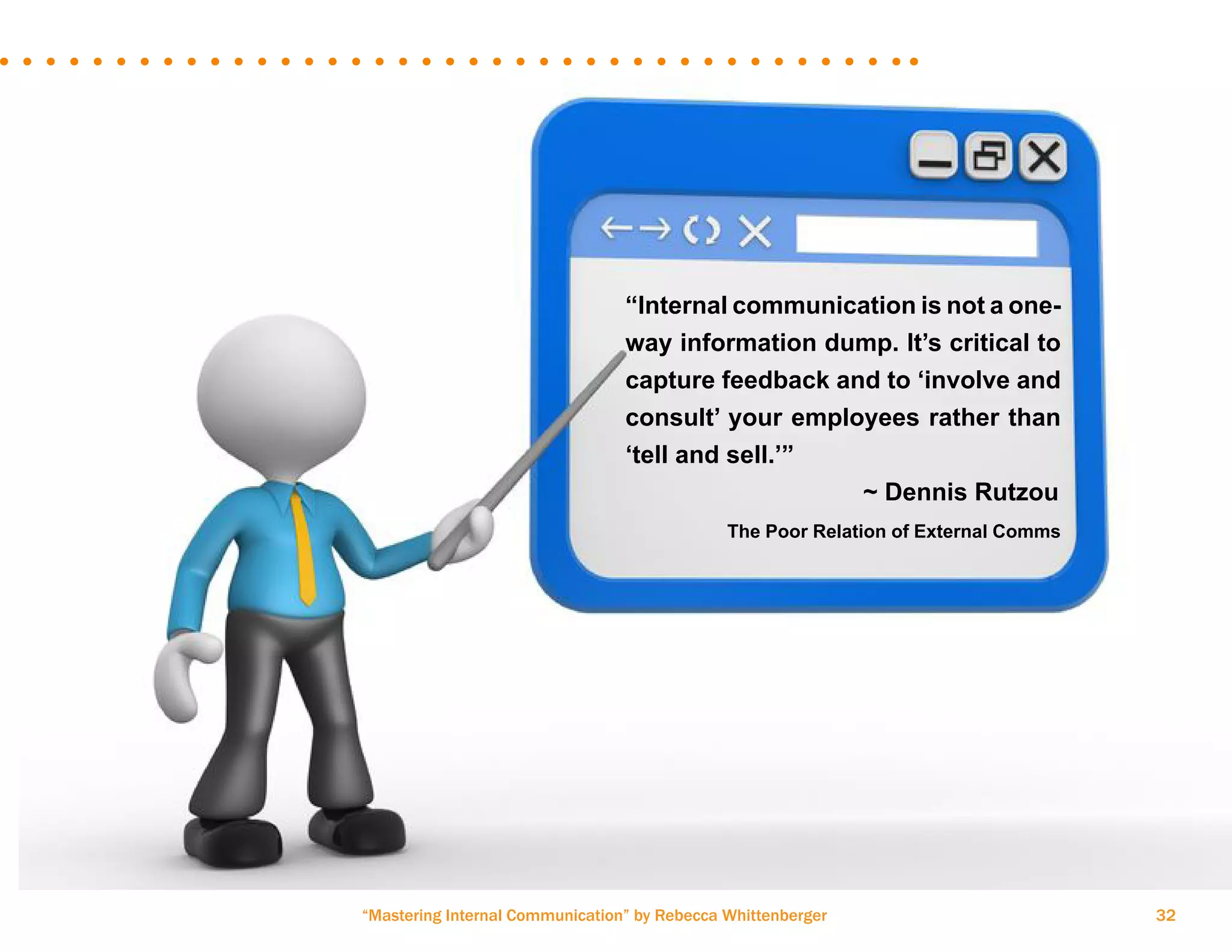 “Mastering Internal Communication” by Rebecca Whittenberger 32
“Internal communication is not a one-
way information dump. It’s critical to
capture feedback and to ‘involve and
consult’ your employees rather than
‘tell and sell.’”
				 ~ Dennis Rutzou
	 The Poor Relation of External Comms
 