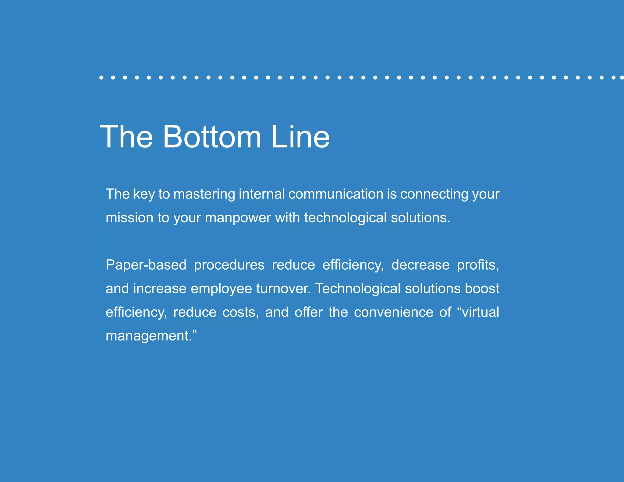 “Mastering Internal Communication” by Rebecca Whittenberger 33
The Bottom Line
The key to mastering internal communication is connecting your
mission to your manpower with technological solutions.
Paper-based procedures reduce efficiency, decrease profits,
and increase employee turnover. Technological solutions boost
efficiency, reduce costs, and offer the convenience of “virtual
management.”
 