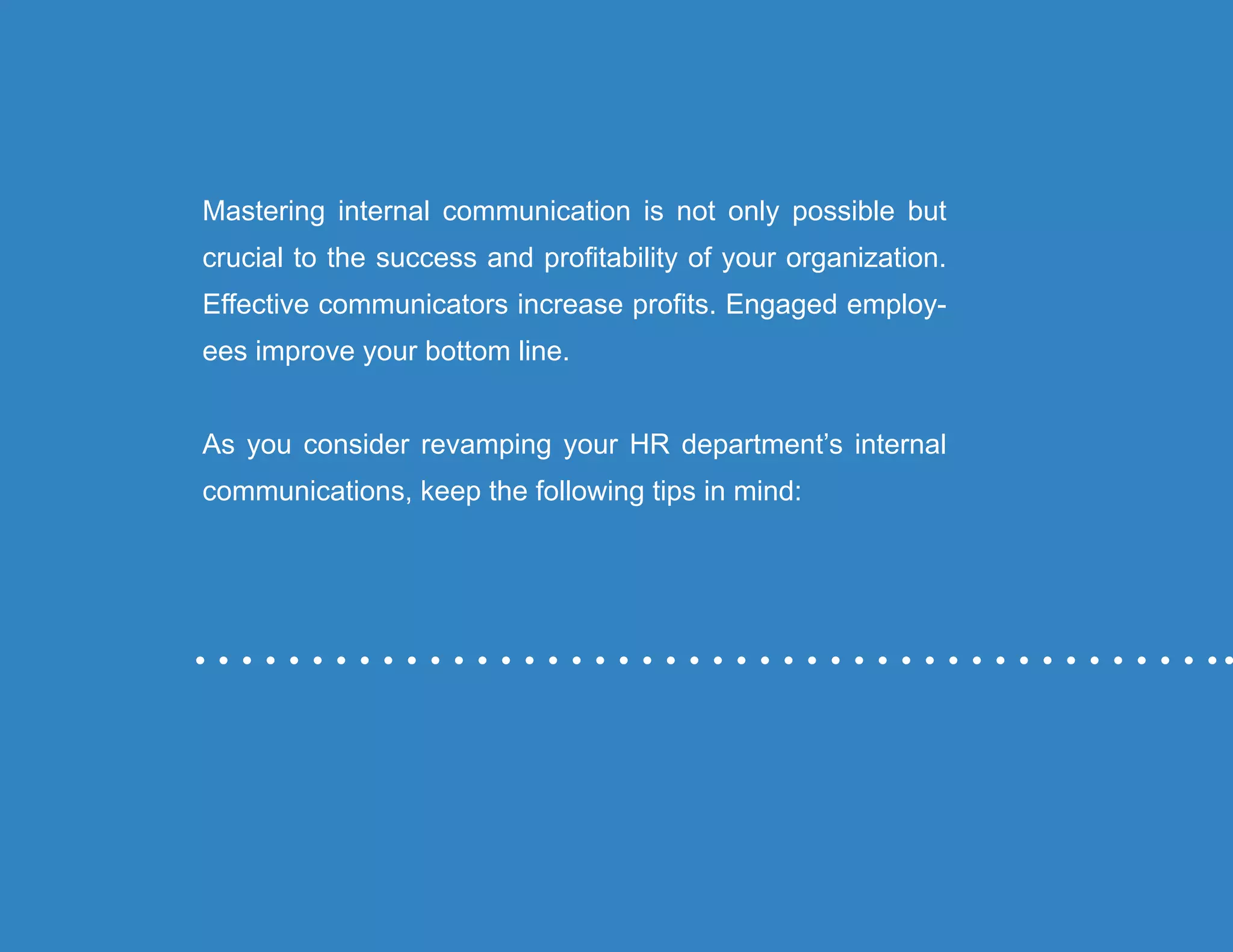 “Mastering Internal Communication” by Rebecca Whittenberger 34
Mastering internal communication is not only possible but
crucial to the success and profitability of your organization.
Effective communicators increase profits. Engaged employ-
ees improve your bottom line.
As you consider revamping your HR department’s internal
communications, keep the following tips in mind:
 