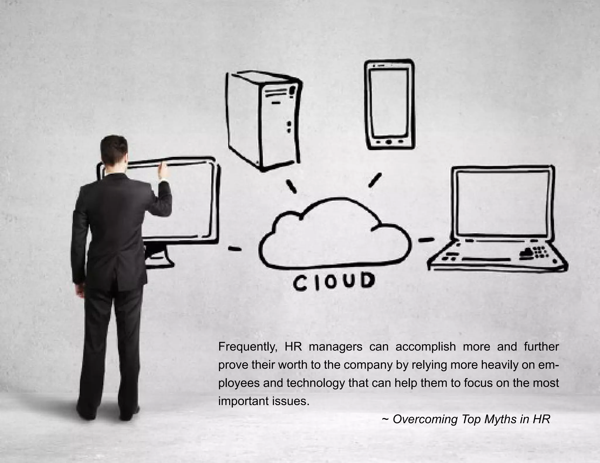 “Mastering Internal Communication” by Rebecca Whittenberger 36
Frequently, HR managers can accomplish more and further
prove their worth to the company by relying more heavily on em-
ployees and technology that can help them to focus on the most
important issues.
						~ Overcoming Top Myths in HR
 