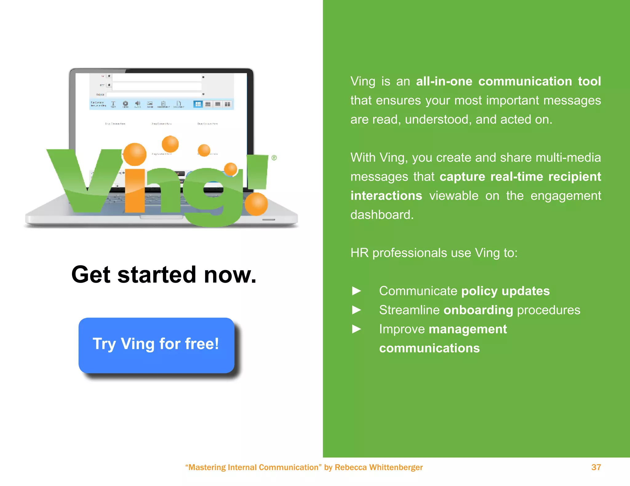 “Mastering Internal Communication” by Rebecca Whittenberger 37
Ving is an all-in-one communication tool
that ensures your most important messages
are read, understood, and acted on.
With Ving, you create and share multi-media
messages that capture real-time recipient
interactions viewable on the engagement
dashboard.
HR professionals use Ving to:
►► Communicate policy updates
►► Streamline onboarding procedures
►► Improve management
	communications
Get started now.
Try Ving for free!
 