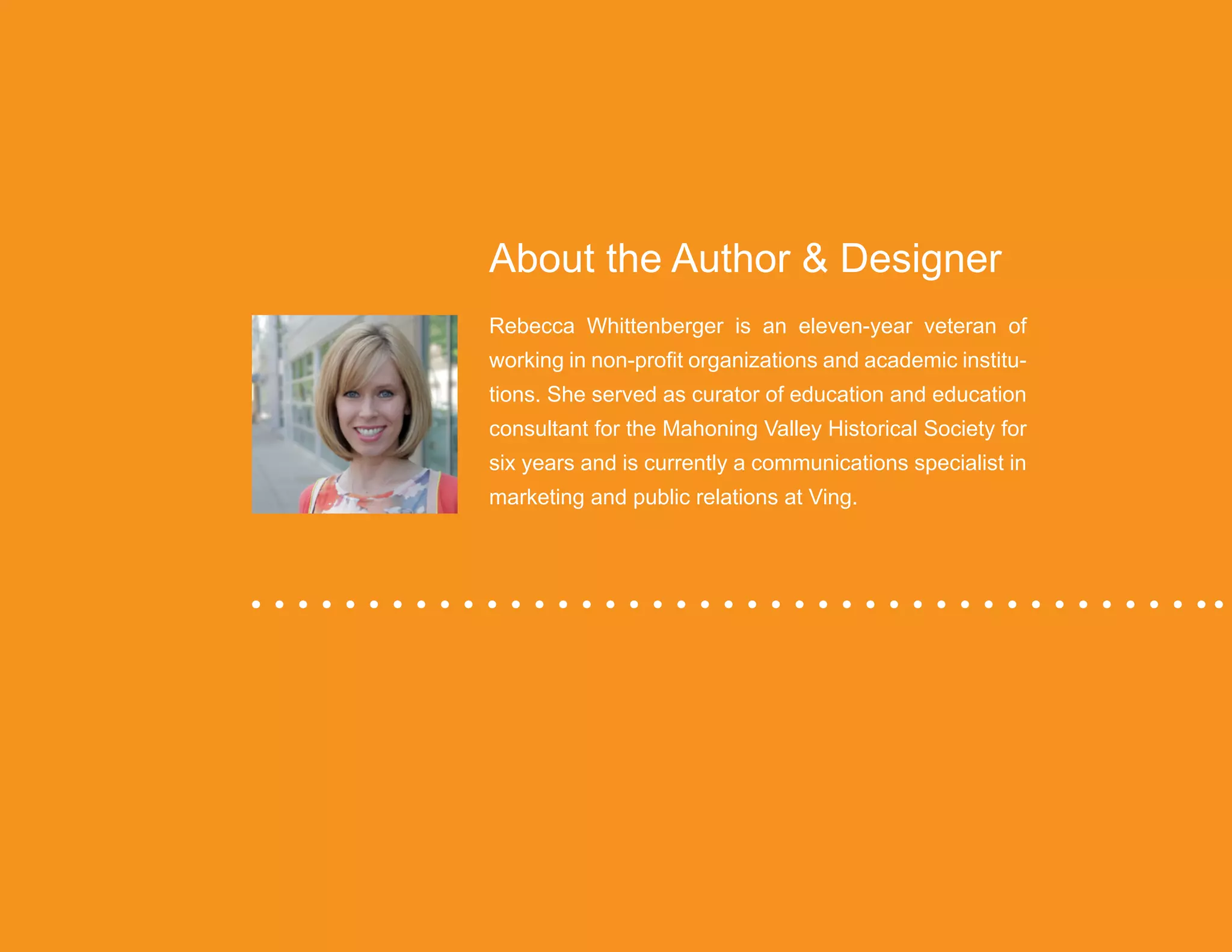 “Mastering Internal Communication” by Rebecca Whittenberger 38
About the Author & Designer
Rebecca Whittenberger is an eleven-year veteran of
working in non-profit organizations and academic institu-
tions. She served as curator of education and education
consultant for the Mahoning Valley Historical Society for
six years and is currently a communications specialist in
marketing and public relations at Ving.
 