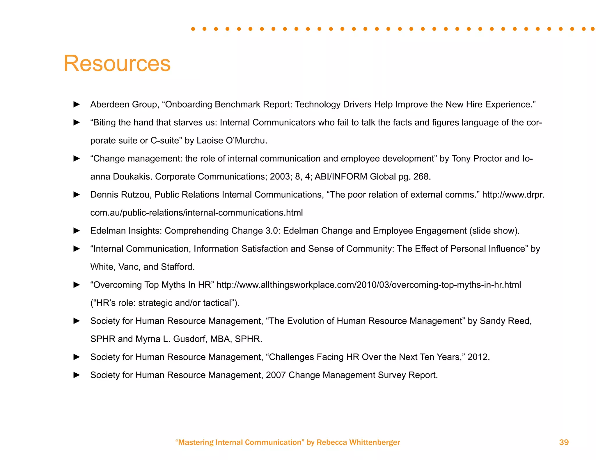 “Mastering Internal Communication” by Rebecca Whittenberger 39
Resources
►► Aberdeen Group, “Onboarding Benchmark Report: Technology Drivers Help Improve the New Hire Experience.”
►► “Biting the hand that starves us: Internal Communicators who fail to talk the facts and figures language of the cor-	
	 porate suite or C-suite” by Laoise O’Murchu.
►► “Change management: the role of internal communication and employee development” by Tony Proctor and Io-	
	 anna Doukakis. Corporate Communications; 2003; 8, 4; ABI/INFORM Global pg. 268.
►► Dennis Rutzou, Public Relations Internal Communications, “The poor relation of external comms.” http://www.drpr.	
	 com.au/public-relations/internal-communications.html
►► Edelman Insights: Comprehending Change 3.0: Edelman Change and Employee Engagement (slide show).
►► “Internal Communication, Information Satisfaction and Sense of Community: The Effect of Personal Influence” by 	
	 White, Vanc, and Stafford.
►► “Overcoming Top Myths In HR” http://www.allthingsworkplace.com/2010/03/overcoming-top-myths-in-hr.html 	
	 (“HR’s role: strategic and/or tactical”).
►► Society for Human Resource Management, “The Evolution of Human Resource Management” by Sandy Reed, 	
	 SPHR and Myrna L. Gusdorf, MBA, SPHR.
►► Society for Human Resource Management, “Challenges Facing HR Over the Next Ten Years,” 2012.
►► Society for Human Resource Management, 2007 Change Management Survey Report.
 