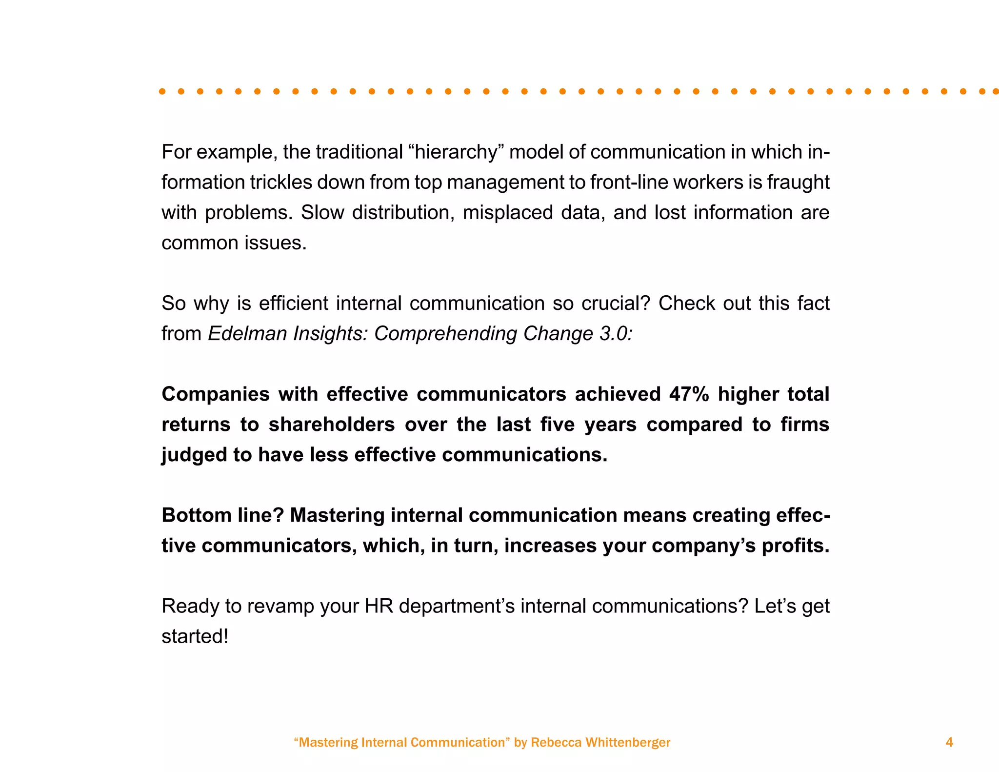“Mastering Internal Communication” by Rebecca Whittenberger 4
For example, the traditional “hierarchy” model of communication in which in-
formation trickles down from top management to front-line workers is fraught
with problems. Slow distribution, misplaced data, and lost information are
common issues.
So why is efficient internal communication so crucial? Check out this fact
from Edelman Insights: Comprehending Change 3.0:
Companies with effective communicators achieved 47% higher total
returns to shareholders over the last five years compared to firms
judged to have less effective communications.
Bottom line? Mastering internal communication means creating effec-
tive communicators, which, in turn, increases your company’s profits.
Ready to revamp your HR department’s internal communications? Let’s get
started!
 