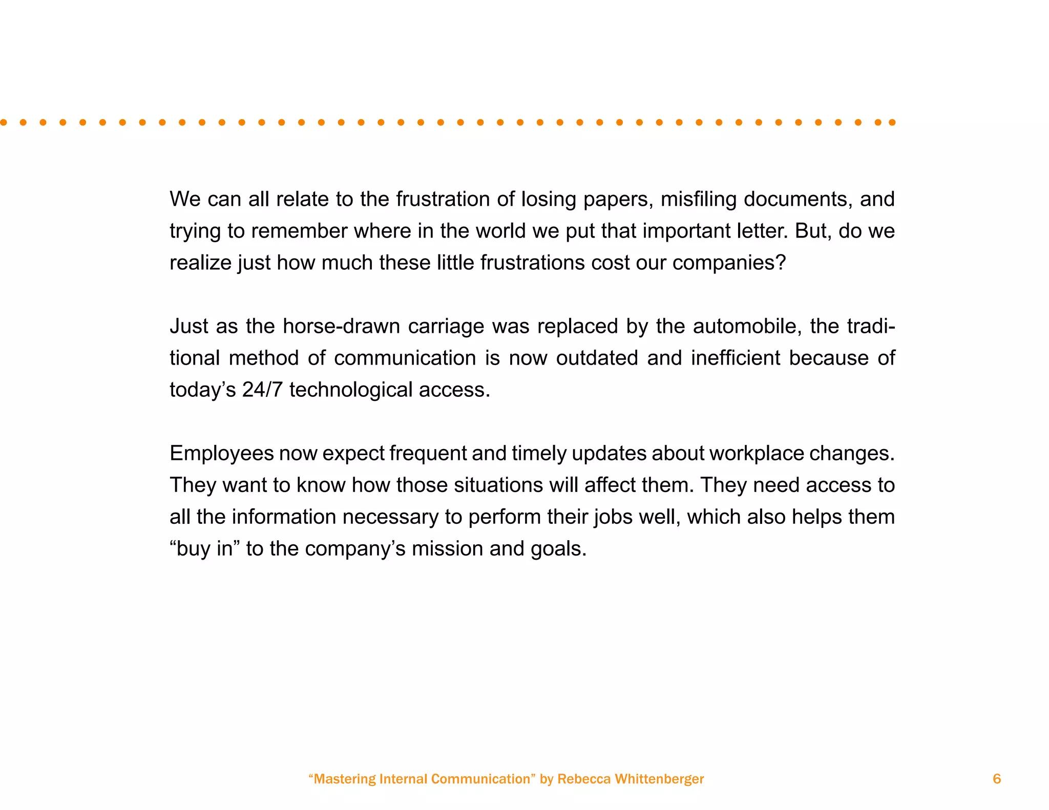 “Mastering Internal Communication” by Rebecca Whittenberger 6
We can all relate to the frustration of losing papers, misfiling documents, and
trying to remember where in the world we put that important letter. But, do we
realize just how much these little frustrations cost our companies?
Just as the horse-drawn carriage was replaced by the automobile, the tradi-
tional method of communication is now outdated and inefficient because of
today’s 24/7 technological access.
Employees now expect frequent and timely updates about workplace changes.
They want to know how those situations will affect them. They need access to
all the information necessary to perform their jobs well, which also helps them
“buy in” to the company’s mission and goals.
 