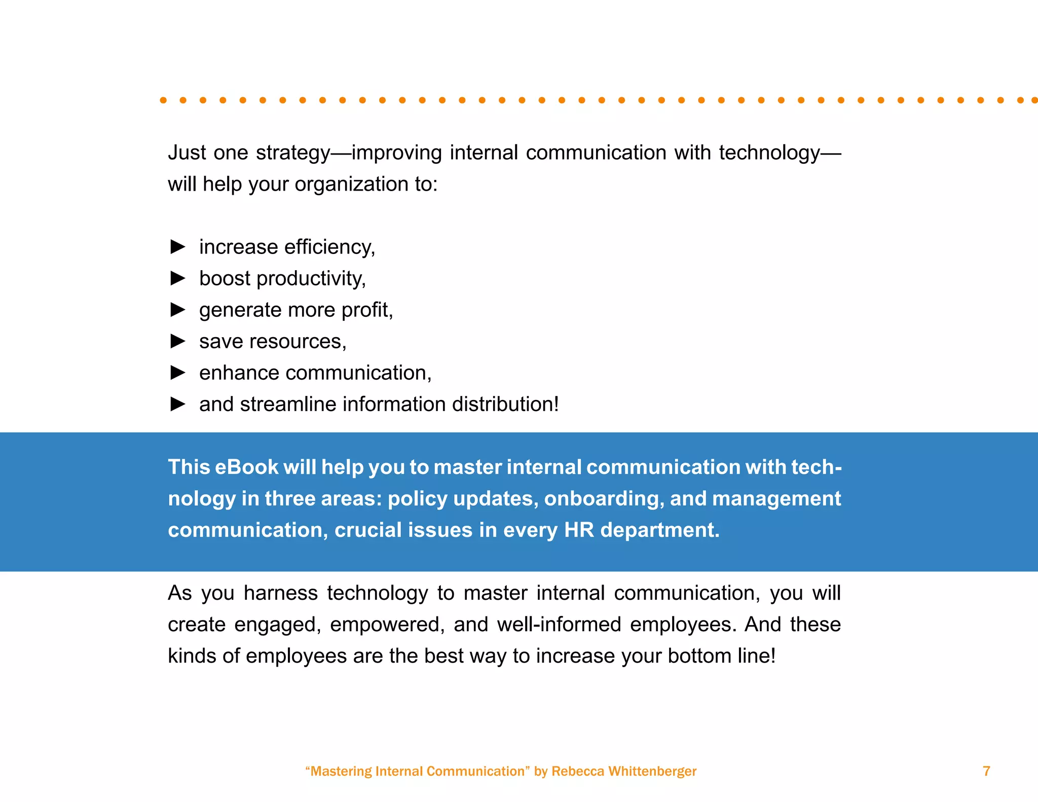 “Mastering Internal Communication” by Rebecca Whittenberger 7
Just one strategy—improving internal communication with technology—
will help your organization to:
►► increase efficiency,
►► boost productivity,
►► generate more profit,
►► save resources,
►► enhance communication,
►► and streamline information distribution!
This eBook will help you to master internal communication with tech-
nology in three areas: policy updates, onboarding, and management
communication, crucial issues in every HR department.
As you harness technology to master internal communication, you will
create engaged, empowered, and well-informed employees. And these
kinds of employees are the best way to increase your bottom line!
 