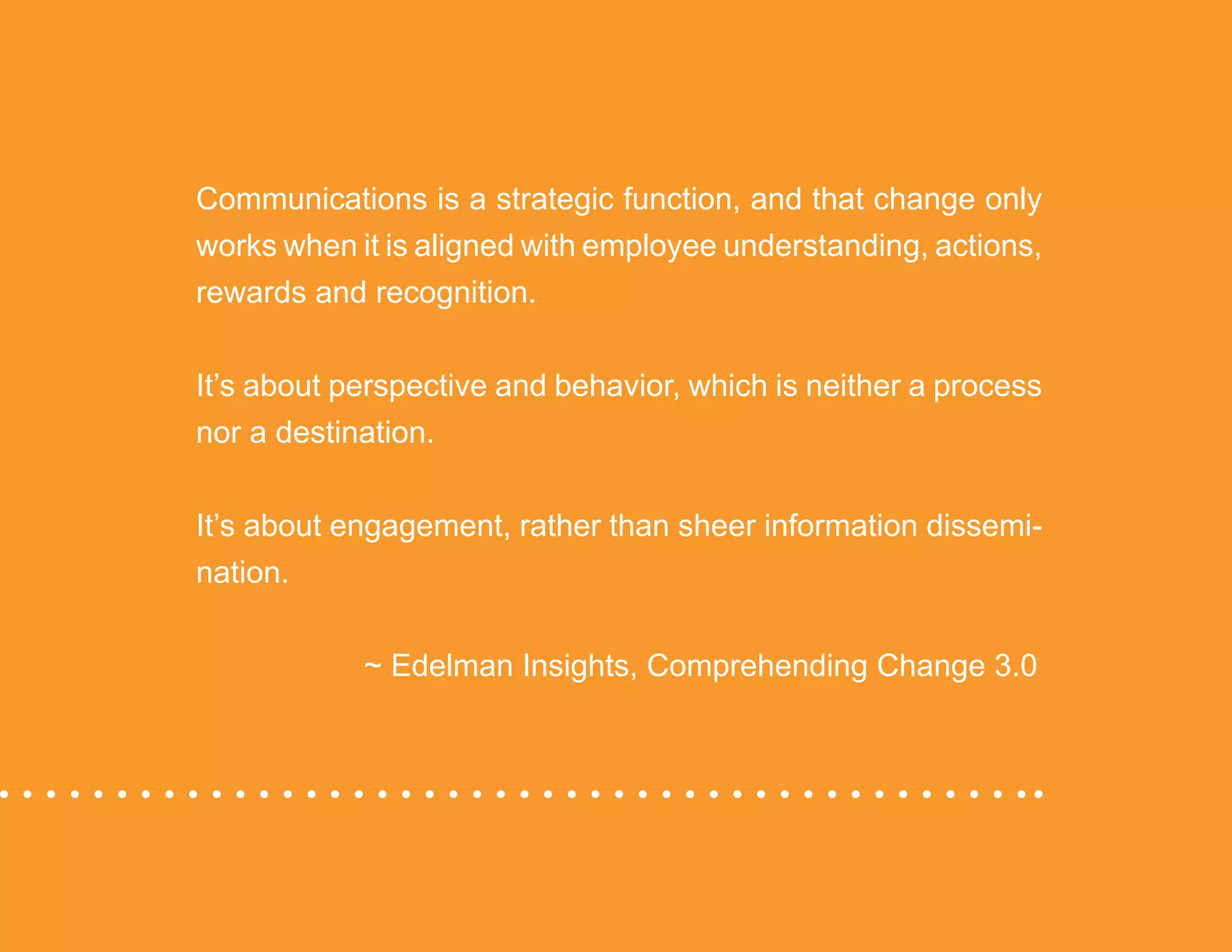 “Mastering Internal Communication” by Rebecca Whittenberger 9
Communications is a strategic function, and that change only
works when it is aligned with employee understanding, actions,
rewards and recognition.
It’s about perspective and behavior, which is neither a process
nor a destination.
It’s about engagement, rather than sheer information dissemi-
nation.
			 ~ Edelman Insights, Comprehending Change 3.0
 