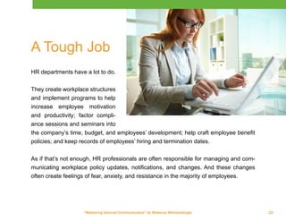 “Mastering Internal Communication” by Rebecca Whittenberger 10
A Tough Job
HR departments have a lot to do.
They create workplace structures
and implement programs to help
increase employee motivation
and productivity; factor compli-
ance sessions and seminars into
the company’s time, budget, and employees’ development; help craft employee benefit
policies; and keep records of employees’ hiring and termination dates.
As if that’s not enough, HR professionals are often responsible for managing and com-
municating workplace policy updates, notifications, and changes. And these changes
often create feelings of fear, anxiety, and resistance in the majority of employees.
 