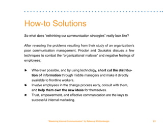 “Mastering Internal Communication” by Rebecca Whittenberger 13
How-to Solutions
So what does “rethinking our communication strategies” really look like?
After revealing the problems resulting from their study of an organization’s
poor communication management, Proctor and Doukakis discuss a few
techniques to combat the “organizational malaise” and negative feelings of
employees:
►► Wherever possible, and by using technology, short cut the distribu-	
	 tion of information through middle managers and make it directly 	
	 available to frontline workers.
►► Involve employees in the change process early, consult with them, 	
	and help them own the new ideas for themselves.
►► Trust, empowerment, and effective communication are the keys to 	
	 successful internal marketing.
 