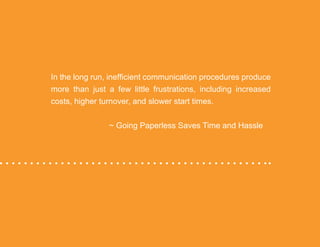 “Mastering Internal Communication” by Rebecca Whittenberger 16
In the long run, inefficient communication procedures produce
more than just a few little frustrations, including increased
costs, higher turnover, and slower start times.
				 ~ Going Paperless Saves Time and Hassle
 