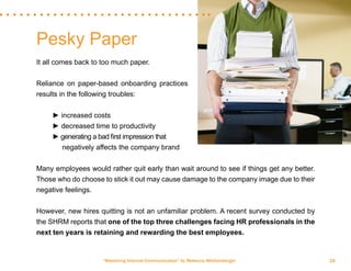 “Mastering Internal Communication” by Rebecca Whittenberger 18
Pesky Paper
It all comes back to too much paper.
Reliance on paper-based onboarding practices
results in the following troubles:
	
	 ► increased costs
	 ► decreased time to productivity
	 ► generating a bad first impression that 	
	 negatively affects the company brand
Many employees would rather quit early than wait around to see if things get any better.
Those who do choose to stick it out may cause damage to the company image due to their
negative feelings.
However, new hires quitting is not an unfamiliar problem. A recent survey conducted by
the SHRM reports that one of the top three challenges facing HR professionals in the
next ten years is retaining and rewarding the best employees.
 