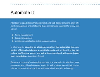 “Mastering Internal Communication” by Rebecca Whittenberger 19
Automate It
Aberdeen’s report states that automated and web-based solutions allow effi-
cient management of the following three components essential for every new
worker:
►► forms management
►► tasks management
►► employee socialization in the company culture
In other words, adopting an electronic solution that automates the com-
pletion of forms both before a candidate starts and on their first day can
reduce inefficiency, costs, and extra time associated with paper-based
form completion. (Aberdeen Group)
Because a company’s onboarding process is a key factor in retention, more
companies and HR professionals would do well to take a look at their current
internal communication practices and streamline them with technology.
 