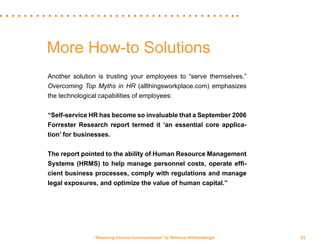 “Mastering Internal Communication” by Rebecca Whittenberger 21
More How-to Solutions
Another solution is trusting your employees to “serve themselves.”
Overcoming Top Myths in HR (allthingsworkplace.com) emphasizes
the technological capabilities of employees:
“Self-service HR has become so invaluable that a September 2006
Forrester Research report termed it ‘an essential core applica-
tion’ for businesses.
The report pointed to the ability of Human Resource Management
Systems (HRMS) to help manage personnel costs, operate effi-
cient business processes, comply with regulations and manage
legal exposures, and optimize the value of human capital.”
 