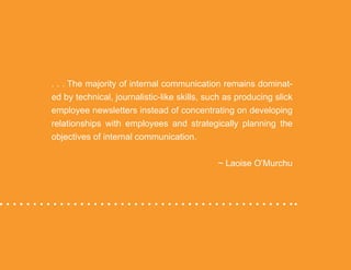 “Mastering Internal Communication” by Rebecca Whittenberger 24
. . . The majority of internal communication remains dominat-
ed by technical, journalistic-like skills, such as producing slick
employee newsletters instead of concentrating on developing
relationships with employees and strategically planning the
objectives of internal communication. 		
										 ~ Laoise O’Murchu
 