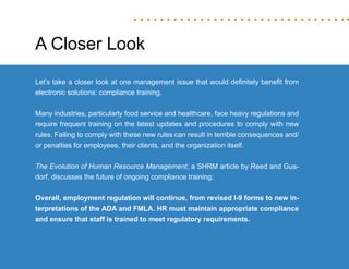 “Mastering Internal Communication” by Rebecca Whittenberger 26
A Closer Look
Let’s take a closer look at one management issue that would definitely benefit from
electronic solutions: compliance training.
Many industries, particularly food service and healthcare, face heavy regulations and
require frequent training on the latest updates and procedures to comply with new
rules. Failing to comply with these new rules can result in terrible consequences and/
or penalties for employees, their clients, and the organization itself.
The Evolution of Human Resource Management, a SHRM article by Reed and Gus-
dorf, discusses the future of ongoing compliance training:
Overall, employment regulation will continue, from revised I-9 forms to new in-
terpretations of the ADA and FMLA. HR must maintain appropriate compliance
and ensure that staff is trained to meet regulatory requirements.
 
