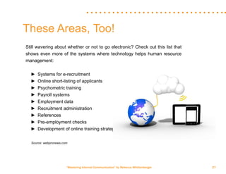 “Mastering Internal Communication” by Rebecca Whittenberger 27
Still wavering about whether or not to go electronic? Check out this list that
shows even more of the systems where technology helps human resource
management:
►► Systems for e-recruitment
►► Online short-listing of applicants
►► Psychometric training
►► Payroll systems
►► Employment data
►► Recruitment administration
►► References
►► Pre-employment checks
►► Development of online training strategies
	 Source: webpronews.com
These Areas, Too!
 