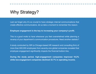 “Mastering Internal Communication” by Rebecca Whittenberger 29
Why Strategy?
Lest we forget why it’s so crucial to have strategic internal communications that
create effective communicators, let us take a moment to remember the reason.
Employee engagement is the key to increasing your company’s profit.
This is a good motto to have whenever you feel overwhelmed while planning a
revamp of your department’s communication procedures. Need another statistic?
A study conducted by ISR (a Chicago-based HR research and consulting firm) of
more than 600,000 employees from seventy-one global companies revealed that
employee engagement significantly impacts the financial bottom line.
During the study period, high-engagement companies improved 19.2%
while low-engagement companies declined 32.7% in operating income.
 