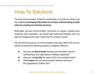 “Mastering Internal Communication” by Rebecca Whittenberger 30
How-To Solutions
The best communication, O’Murchu emphasizes, has both the sender and
the recipient exchanging information to increase understanding on both
sides by creating and sharing meaning.
Meaningful, two-way communication. Outcomes vs. outputs. Instead of just
producing cool newsletters, we should start gathering feedback from our
staff and engaging their help in planning the company’s goals.
We can start focusing on our communication outcomes rather than just our
outputs by asking the following questions, suggests O’Murchu:
►► How can we demonstrate that the communication tools are 		
		 contributing to the organization’s strategic objectives?
►► How can we quantify the value of the communication tools?
►► What impact are our communication activities having on 		
		 the organization’s bottom line?
 