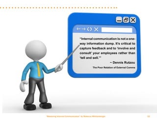 “Mastering Internal Communication” by Rebecca Whittenberger 32
“Internal communication is not a one-
way information dump. It’s critical to
capture feedback and to ‘involve and
consult’ your employees rather than
‘tell and sell.’”
				 ~ Dennis Rutzou
	 The Poor Relation of External Comms
 