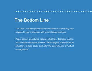 “Mastering Internal Communication” by Rebecca Whittenberger 33
The Bottom Line
The key to mastering internal communication is connecting your
mission to your manpower with technological solutions.
Paper-based procedures reduce efficiency, decrease profits,
and increase employee turnover. Technological solutions boost
efficiency, reduce costs, and offer the convenience of “virtual
management.”
 