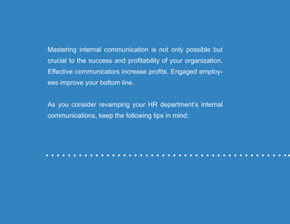 “Mastering Internal Communication” by Rebecca Whittenberger 34
Mastering internal communication is not only possible but
crucial to the success and profitability of your organization.
Effective communicators increase profits. Engaged employ-
ees improve your bottom line.
As you consider revamping your HR department’s internal
communications, keep the following tips in mind:
 