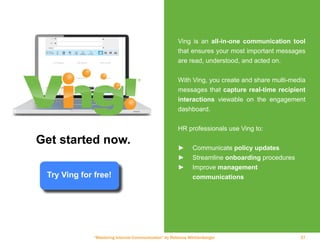 “Mastering Internal Communication” by Rebecca Whittenberger 37
Ving is an all-in-one communication tool
that ensures your most important messages
are read, understood, and acted on.
With Ving, you create and share multi-media
messages that capture real-time recipient
interactions viewable on the engagement
dashboard.
HR professionals use Ving to:
►► Communicate policy updates
►► Streamline onboarding procedures
►► Improve management
	communications
Get started now.
Try Ving for free!
 