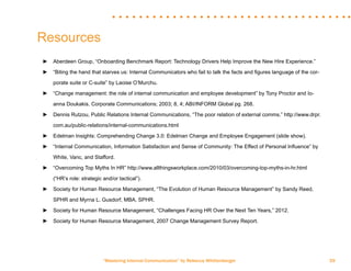 “Mastering Internal Communication” by Rebecca Whittenberger 39
Resources
►► Aberdeen Group, “Onboarding Benchmark Report: Technology Drivers Help Improve the New Hire Experience.”
►► “Biting the hand that starves us: Internal Communicators who fail to talk the facts and figures language of the cor-	
	 porate suite or C-suite” by Laoise O’Murchu.
►► “Change management: the role of internal communication and employee development” by Tony Proctor and Io-	
	 anna Doukakis. Corporate Communications; 2003; 8, 4; ABI/INFORM Global pg. 268.
►► Dennis Rutzou, Public Relations Internal Communications, “The poor relation of external comms.” http://www.drpr.	
	 com.au/public-relations/internal-communications.html
►► Edelman Insights: Comprehending Change 3.0: Edelman Change and Employee Engagement (slide show).
►► “Internal Communication, Information Satisfaction and Sense of Community: The Effect of Personal Influence” by 	
	 White, Vanc, and Stafford.
►► “Overcoming Top Myths In HR” http://www.allthingsworkplace.com/2010/03/overcoming-top-myths-in-hr.html 	
	 (“HR’s role: strategic and/or tactical”).
►► Society for Human Resource Management, “The Evolution of Human Resource Management” by Sandy Reed, 	
	 SPHR and Myrna L. Gusdorf, MBA, SPHR.
►► Society for Human Resource Management, “Challenges Facing HR Over the Next Ten Years,” 2012.
►► Society for Human Resource Management, 2007 Change Management Survey Report.
 