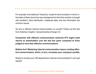 “Mastering Internal Communication” by Rebecca Whittenberger 4
For example, the traditional “hierarchy” model of communication in which in-
formation trickles down from top management to front-line workers is fraught
with problems. Slow distribution, misplaced data, and lost information are
common issues.
So why is efficient internal communication so crucial? Check out this fact
from Edelman Insights: Comprehending Change 3.0:
Companies with effective communicators achieved 47% higher total
returns to shareholders over the last five years compared to firms
judged to have less effective communications.
Bottom line? Mastering internal communication means creating effec-
tive communicators, which, in turn, increases your company’s profits.
Ready to revamp your HR department’s internal communications? Let’s get
started!
 