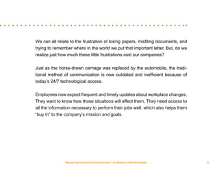 “Mastering Internal Communication” by Rebecca Whittenberger 6
We can all relate to the frustration of losing papers, misfiling documents, and
trying to remember where in the world we put that important letter. But, do we
realize just how much these little frustrations cost our companies?
Just as the horse-drawn carriage was replaced by the automobile, the tradi-
tional method of communication is now outdated and inefficient because of
today’s 24/7 technological access.
Employees now expect frequent and timely updates about workplace changes.
They want to know how those situations will affect them. They need access to
all the information necessary to perform their jobs well, which also helps them
“buy in” to the company’s mission and goals.
 