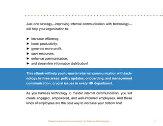 “Mastering Internal Communication” by Rebecca Whittenberger 7
Just one strategy—improving internal communication with technology—
will help your organization to:
►► increase efficiency,
►► boost productivity,
►► generate more profit,
►► save resources,
►► enhance communication,
►► and streamline information distribution!
This eBook will help you to master internal communication with tech-
nology in three areas: policy updates, onboarding, and management
communication, crucial issues in every HR department.
As you harness technology to master internal communication, you will
create engaged, empowered, and well-informed employees. And these
kinds of employees are the best way to increase your bottom line!
 