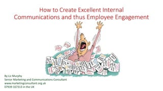 How to Create Excellent Internal
Communications and thus Employee Engagement
By Liz Murphy
Senior Marketing and Communications Consultant
www.marketingconsultant.org.uk
07939 167313 in the UK
 